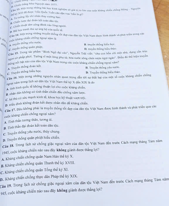C Chiến trững
D. Chiến thắng Như Nguyệt năm 1077.
Câu 13. Một trong những bài học kinh nghiệm có giá trị to lớn của cuộc kháng chiến chống Mông - Nguyên
thể kỷ XIII đã được Trần Quốc Tuần cân dặn vua Trần là gì?
Saa é A. Tư tướng lấy chi nhân thay cường bạo.
B. Chiến lược đại đoàn kết toàn dân tộc,
C. Chiến thuật tâm công đánh vào lồng người.
D. Bài học tranh thủ sự ủng hộ của quốc tế,
Cầu 14. Một trong những truyền thống tốt đẹp của dân tộc Việt Nam được hình thành và phát triển trong các
cho cuộc kháng chiến chống ngoại xâm là
chil A. truyền thống yêu nước.
B. truyền thống hiểu học
C. truyền thống quân phiệt.
D. truyền thống hiệu thảo.
Câu 15. Trong tác phẩm ''Bình Ngô đại cáo'', Nguyễn Trãi viết: ''cha con bốn cõi một nhà, dựng cần trúc
ngọn cờ pháp phới. Tướng sĩ một lòng phụ tử, hòa nước sông chén rượu ngọt ngào''. Điều đó thể hiện truyền
tbống nổi bật nào của dân tộc Việt Nam trong các cuộc kháng chiến chống ngoại xãm?
A. Truyền thống đoàn kết
B. Truyền thống yêu nước.
C. Truyền thống hiểu học.
D. Truyền thống hiểu thảo.
lng 
Câu 16. Một trong những nguyên nhân quan trọng dẫn tới sự thất bại của một số cuộc kháng chiến chống
ngoại xâm trong lịch sử dân tộc Việt Nam thế kỷ X đến XIX là do
A. tỉnh hình quốc tế không thuận lợi cho cuộc kháng chiến.
B. nhân dân không có tinh thần chiến đầu chống xâm lược.
C. kẻ thù có sức mạnh kinh tế, khoa học kỹ thuật vượt trội.
D. triều đinh không đoàn kết được nhân dân dể kháng chiến.
Câu 17. Đầu không phải là truyền thống tốt đẹp của dân tộc Việt Nam được hình thành và phát triển qua các
cuộc kháng chiến chống ngoại xâm?
A. Tính thần tương thân, tương ái.
B. Tinh thần đại đoàn kết toàn dân tộc.
C. Truyền thống yêu nước, thủy chung.
D. Truyền thống quân phiệt hiểu chiến.
Câu 18. Trong lịch sử chống giặc ngoại xâm của dân tộc Việt Nam đến trước Cách mạng tháng Tám năm
1945, cuộc kháng chiến nào sau dây không giảnh được thắng lợi?
A. Kháng chiến chống quân Nam Hán thế kỷ X.
B. Kháng chiến chống quân Thanh thế kỷ XVIII.
C. Kháng chiến chống quân Tống thế kỷ XI.
D.. Kháng chiến chống thực dân Pháp thế kỷ XIX.
Câu 19. Trong lịch sử chống giặc ngoại xâm của dân tộc Việt Nam đến trước Cách mạng tháng Tám năm
945, cuộc kháng chiến nào sau đây không giành được thắng lợi?