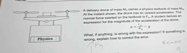 A delivery drone of mass M. carries a physics textbook of mass M. 
At the instant shown, the drone has an upward acceleration. The 
normal force exerted on the textbook is F... A student derives an 
expression for the magnitude of the acceleration of the drone.
a=frac f_eM_o-g
What, if anything, is wrong with the expression? If something is 
wrong, explain how to correct the error.