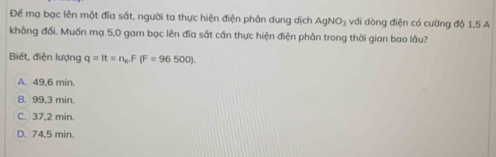 Để mạ bạc lên một đĩa sắt, người ta thực hiện điện phân dung dịch AgNO_3 với dòng điện có cường độ 1,5 A
không đổi. Muốn mạ 5,0 gam bạc lên đĩa sắt cần thực hiện điện phân trong thời gian bao lâu?
Biết, điện lượng q=It=n_e. F(F=96500).
A. 49,6 min.
B. 99,3 min.
C. 37,2 min.
D. 74,5 min.