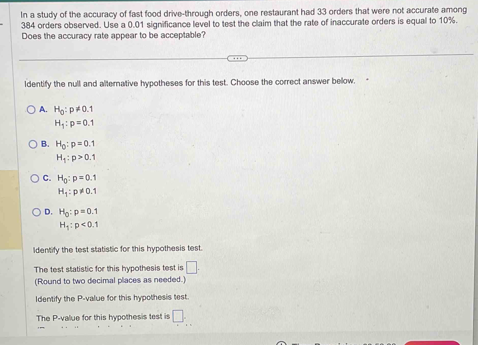 In a study of the accuracy of fast food drive-through orders, one restaurant had 33 orders that were not accurate among
384 orders observed. Use a 0.01 significance level to test the claim that the rate of inaccurate orders is equal to 10%.
Does the accuracy rate appear to be acceptable?
ldentify the null and alternative hypotheses for this test. Choose the correct answer below.
A. H_0:p!= 0.1
H_1:p=0.1
B. H_0:p=0.1
H_1:p>0.1
C. H_0:p=0.1
H_1:p!= 0.1
D. H_0:p=0.1
H_1:p<0.1
Identify the test statistic for this hypothesis test.
The test statistic for this hypothesis test is □. 
(Round to two decimal places as needed.)
Identify the P -value for this hypothesis test.
The P -value for this hypothesis test is □.