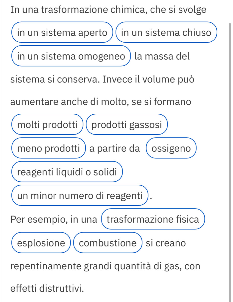 In una trasformazione chimica, che si svolge 
in un sistema aperto in un sistema chiuso 
in un sistema omogeneo ) la massa del 
sistema si conserva. Invece il volume può 
aumentare anche di molto, se si formano 
molti prodotti prodotti gassosi 
meno prodotti) a partire da  ossigeno 
reagenti liquidi o solidi 
un minor numero di reagenti 
Per esempio, in una ( trasformazione fisica 
esplosione combustione ) si creano 
repentinamente grandi quantità di gas, con 
effetti distruttivi.