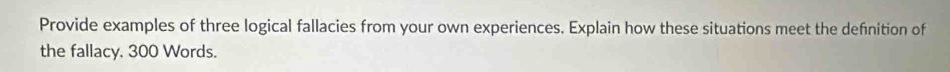 Provide examples of three logical fallacies from your own experiences. Explain how these situations meet the definition of 
the fallacy. 300 Words.