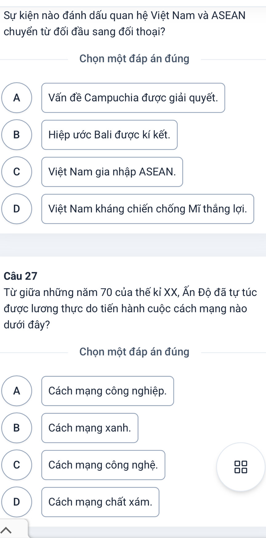 Sự kiện nào đánh dấu quan hệ Việt Nam và ASEAN
chuyển từ đối đầu sang đối thoại?
Chọn một đáp án đúng
A Vấn đề Campuchia được giải quyết.
B Hiệp ước Bali được kí kết.
C Việt Nam gia nhập ASEAN.
D Việt Nam kháng chiến chống Mĩ thắng lợi.
Câu 27
Từ giữa những năm 70 của thế kỉ XX, Ấn Độ đã tự túc
được lương thực do tiến hành cuộc cách mạng nào
dưới đây?
Chọn một đáp án đúng
A Cách mạng công nghiệp.
B Cách mạng xanh.
C Cách mạng công nghệ.
D Cách mạng chất xám.