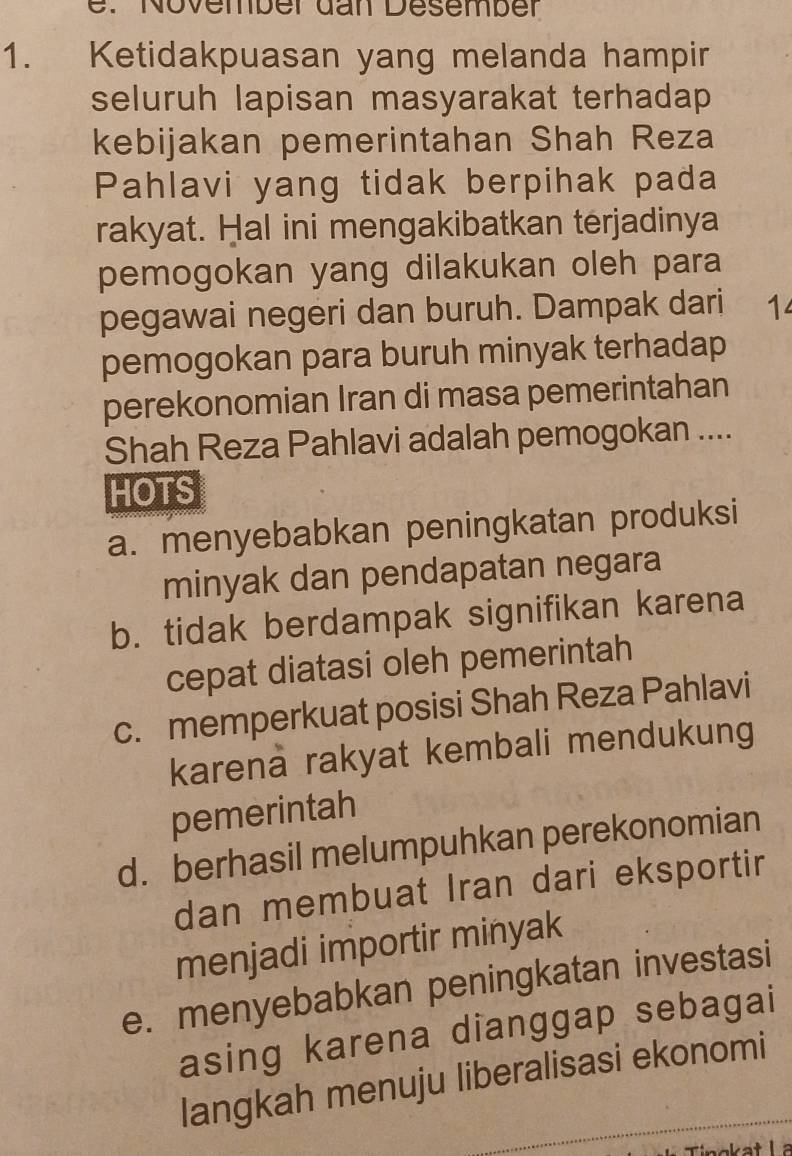 November dan Desember
1. Ketidakpuasan yang melanda hampir
seluruh lapisan masyarakat terhadap
kebijakan pemerintahan Shah Reza
Pahlavi yang tidak berpihak pada
rakyat. Hal ini mengakibatkan terjadinya
pemogokan yang dilakukan oleh para
pegawai negeri dan buruh. Dampak dari 1
pemogokan para buruh minyak terhadap
perekonomian Iran di masa pemerintahan
Shah Reza Pahlavi adalah pemogokan ....
HOTS
a. menyebabkan peningkatan produksi
minyak dan pendapatan negara
b. tidak berdampak signifikan karena
cepat diatasi oleh pemerintah
c. memperkuat posisi Shah Reza Pahlavi
karena rakyat kembali mendukung
pemerintah
d. berhasil melumpuhkan perekonomian
dan membuat Iran dari eksportir
menjadi importir minyak
e. menyebabkan peningkatan investasi
asing karena dianggap sebagai
langkah menuju liberalisasi ekonomi