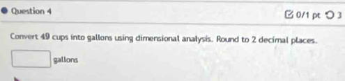 つ 3 
Convert 49 cups into gallons using dimensional analysis. Round to 2 decimal places.
□ gallons