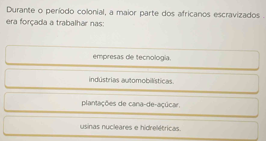 Durante o período colonial, a maior parte dos africanos escravizados .
era forçada a trabalhar nas:
empresas de tecnologia.
indústrias automobilísticas.
plantações de cana-de-açúcar.
usinas nucleares e hidrelétricas.