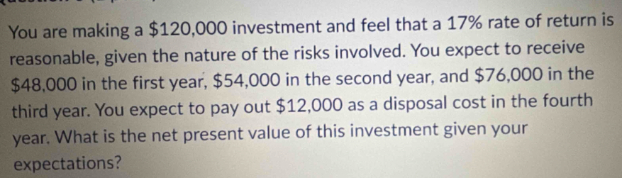 You are making a $120,000 investment and feel that a 17% rate of return is 
reasonable, given the nature of the risks involved. You expect to receive
$48,000 in the first year, $54,000 in the second year, and $76,000 in the 
third year. You expect to pay out $12,000 as a disposal cost in the fourth
year. What is the net present value of this investment given your 
expectations?