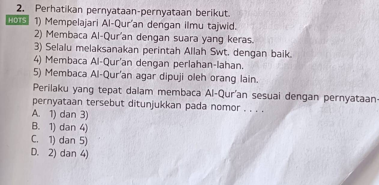 Perhatikan pernyataan-pernyataan berikut.
HOTS 1) Mempelajari Al-Qur'an dengan ilmu tajwid.
2) Membaca Al-Qur'an dengan suara yang keras.
3) Selalu melaksanakan perintah Allah Swt. dengan baik.
4) Membaca Al-Qur'an dengan perlahan-lahan.
5) Membaca Al-Qur'an agar dipuji oleh orang lain.
Perilaku yang tepat dalam membaca Al-Qur'an sesuai dengan pernyataan-
pernyataan tersebut ditunjukkan pada nomor . . . .
A. 1) dan 3)
B. 1) dan 4)
C. 1) dan 5)
D. 2) dan 4)