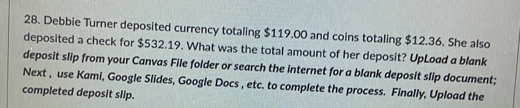 Debbie Turner deposited currency totaling $119.00 and coins totaling $12.36. She also 
deposited a check for $532.19. What was the total amount of her deposit? UpLoad a blank 
deposit slip from your Canvas File folder or search the internet for a blank deposit slip document; 
Next , use Kami, Google Slides, Google Docs , etc. to complete the process. Finally, Upload the 
completed deposit slip.