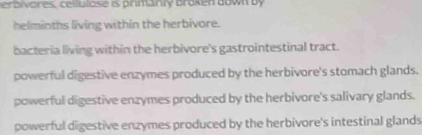 verbivores, cellulose is primanly broken down by
helminths living within the herbivore.
bacteria living within the herbivore's gastrointestinal tract.
powerful digestive enzymes produced by the herbivore's stomach glands.
powerful digestive enzymes produced by the herbivore's salivary glands.
powerful digestive enzymes produced by the herbivore's intestinal glands