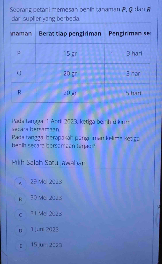 Seorang petani memesan benih tanaman P, Q dan R
dari suplier yang berbeda.
Pada tanggal 1 April 2023, ketiga benih dikirim
secara bersamaan.
Pada tanggal berapakah pengiriman kelima ketiga
benih secara bersamaan terjadi?
Pilih Salah Satu Jawaban
A 29 Mei 2023
B 30 Mei 2023
c 31 Mei 2023
D 1 Juni 2023
E 15 Juni 2023