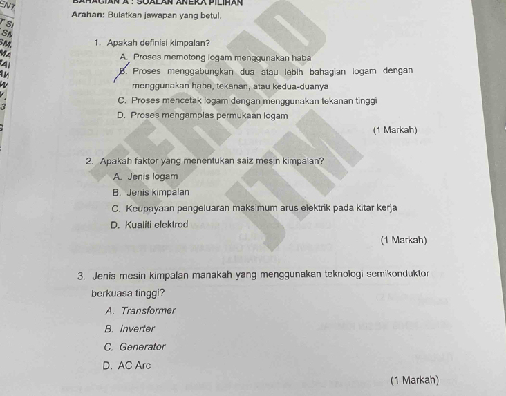 ENT
Bañägián à : Soalän Añeka Pilihan
Arahan: Bulatkan jawapan yang betul.
TSI
SM
SM.
1. Apakah definisi kimpalan?
MA
A. Proses memotong logam menggunakan haba
A
B. Proses menggabungkan dua atau lebih bahagian logam dengan
menggunakan haba, tekanan, atau kedua-duanya
3
C. Proses mencetak logam dengan menggunakan tekanan tinggi
D. Proses mengamplas permukaan logam
(1 Markah)
2. Apakah faktor yang menentukan saiz mesin kimpalan?
A. Jenis logam
B. Jenis kimpalan
C. Keupayaan pengeluaran maksimum arus elektrik pada kitar kerja
D. Kualiti elektrod
(1 Markah)
3. Jenis mesin kimpalan manakah yang menggunakan teknologi semikonduktor
berkuasa tinggi?
A. Transformer
B. Inverter
C. Generator
D. AC Arc
(1 Markah)