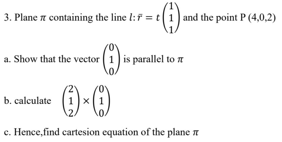 Plane π containing the line l:overline r=tbeginpmatrix 1 1 1endpmatrix and the point P(4,0,2)
a. Show that the vector beginpmatrix 0 1 0endpmatrix is parallel to π
b. calculate beginpmatrix 2 1 2endpmatrix * beginpmatrix 0 1 0endpmatrix
c. Hence,find cartesion equation of the plane π