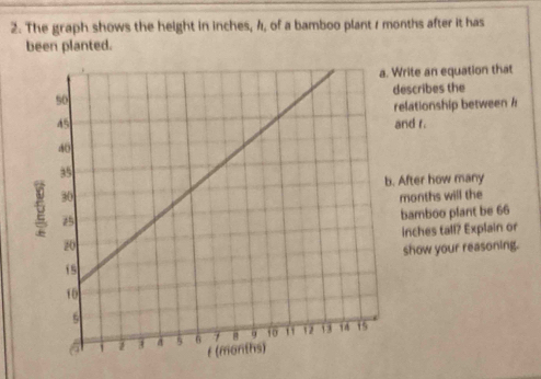 The graph shows the height in inches, 4, of a bamboo plant 1 months after it has 
been planted. 
Write an equation that 
describes the 
elationship between / 
and r. 
After how many
months will the 
bamboo plant be 66
inches tall? Explain or 
show your reasoning.