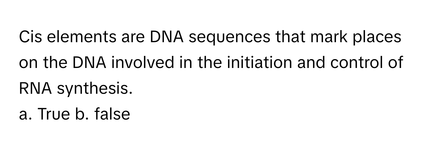 Cis elements are DNA sequences that mark places on the DNA involved in the initiation and control of RNA synthesis.

a. True  b. false