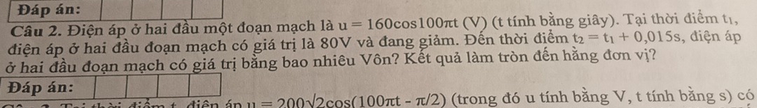 Đáp án: 
Câu 2. Điện áp ở hai đầu một đoạn mạch l_ u=160cos 100π t (V) (t tính bằng giây). Tại thời điểm tị, 
điện áp ở hai đầu đoạn mạch có giá trị là 80V và đang giảm. Đến thời điểm t_2=t_1+0,015s , điện áp 
ở hai đầu đoạn mạch có giá trị bằng bao nhiêu Vôn? Kết quả làm tròn đến hằng đơn vị? 
Đáp án: 
* điên án u=200sqrt(2)cos (100π t-π /2) (trong đó u tính bằng V, t tính bằng s) có