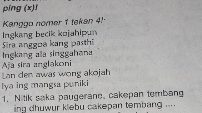 ping (x)! 
Kanggo nomer 1 tekan 4!· 
Ingkang becik kojahipun 
Sira anggoa kang pasthi 
Ingkang ala singgahana 
Aja sira anglakoni 
Lan den awas wong akojah 
Iya ing mangsa puniki 
1. Nitik saka paugerane, cakepan tembang 
ing dhuwur klebu cakepan tembang ....