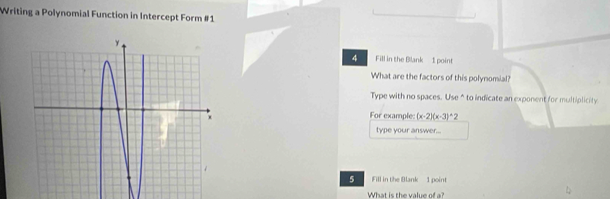 Writing a Polynomial Function in Intercept Form #1 
4 Fill in the Blank 1 point 
What are the factors of this polynomial? 
Type with no spaces. Use^(to indicate an exponent for multiplicity 
For example: (x-2)(x-3)^wedge)2
type your answer... 
5 Fill in the Blank 1 point 
What is the value of ?