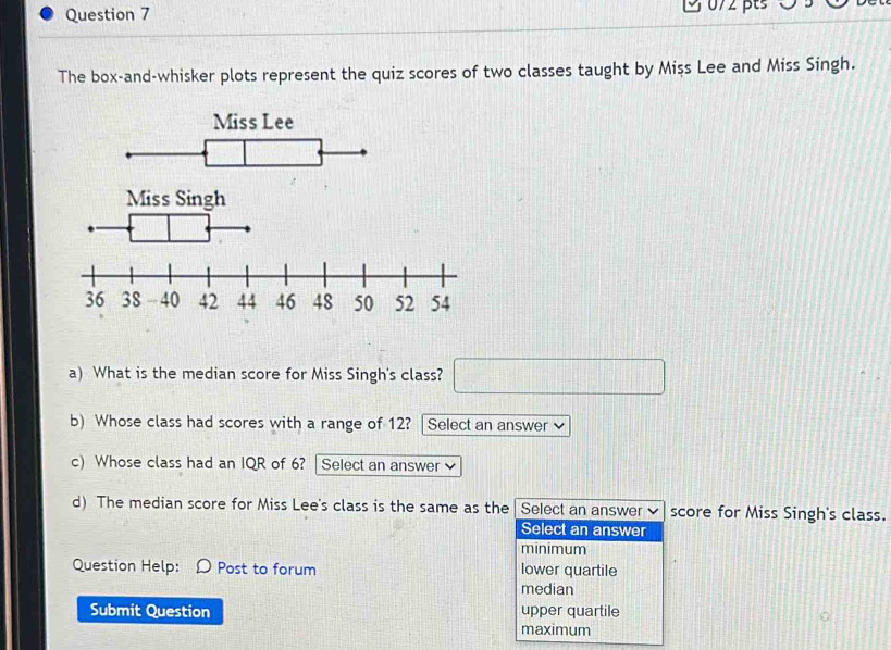 3 072 pts 0 5
The box-and-whisker plots represent the quiz scores of two classes taught by Mișs Lee and Miss Singh.
Miss Singh
a) What is the median score for Miss Singh's class? □ 
b) Whose class had scores with a range of 12? Select an answer ν
c) Whose class had an IQR of 6? Select an answer 
d) The median score for Miss Lee's class is the same as the Select an answer score for Miss Singh's class.
Select an answer
minimum
Question Help: D Post to forum lower quartile
median
Submit Question maximum upper quartile