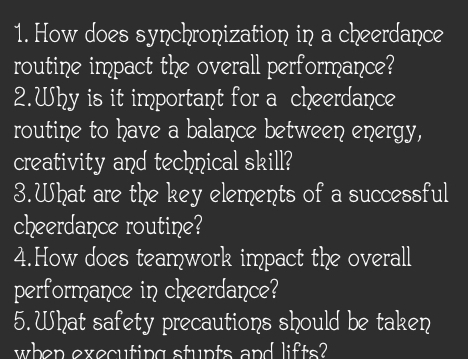 How does synchronization in a cheerdance 
routine impact the overall performance? 
2.Why is it important for a cheerdance 
routine to have a balance between energy, 
creativity and technical skill? 
3.What are the key elements of a successful 
cheerdance routine? 
4.How does teamwork impact the overall 
performance in cheerdance? 
5. What safety precautions should be taken 
when executing stunts and lifts?