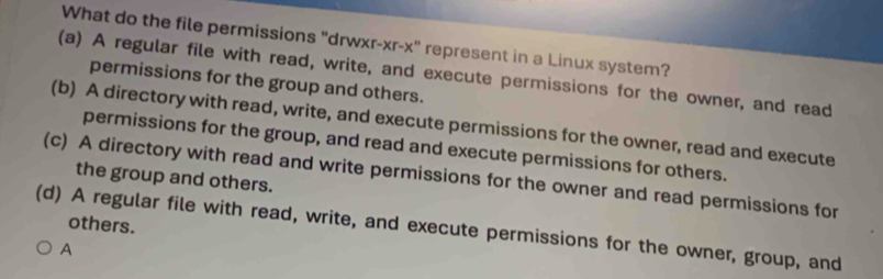 What do the file permissions "drwxr-xr-x" represent in a Linux system?
(a) A regular file with read, write, and execute permissions for the owner, and read
permissions for the group and others.
(b) A directory with read, write, and execute permissions for the owner, read and execute
permissions for the group, and read and execute permissions for others.
(c) A directory with read and write permissions for the owner and read permissions for the group and others.
others.
(d) A regular file with read, write, and execute permissions for the owner, group, and
A