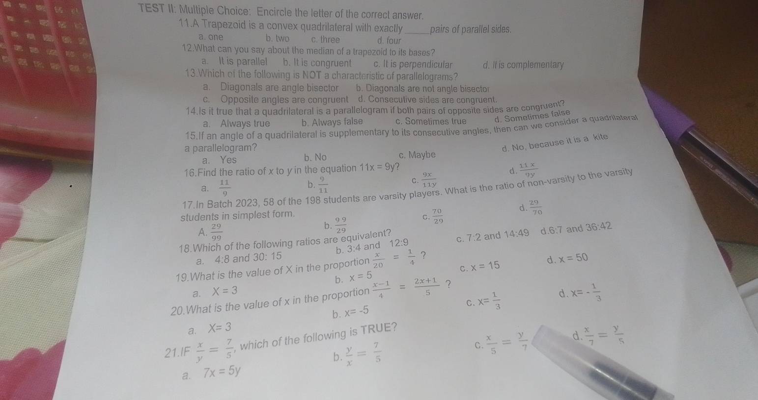 TEST II: Multiple Choice: Encircle the letter of the correct answer.
11.A Trapezoid is a convex quadrilateral with exactly pairs of parallel sides.
a. one b. two c. three d. four
12.What can you say about the median of a trapezoid to its bases?
a. It is parallel b. It is congruent c. It is perpendicular d. It is complementary
13.Which of the following is NOT a characteristic of parallelograms?
a. Diagonals are angle bisector b. Diagonals are not angle bisector
c. Opposite angles are congruent d. Conseculive sides are congruent.
14.Is it true that a quadrilateral is a parallelogram if both pairs of opposite sides are congruent?
a. Always true b. Always false c. Sometimes true d. Sometimes false
15.If an angle of a quadrilateral is supplementary to its consecutive angles, then can we consider a quadrilateral
a parallelogram?
d. No, because it is a kite
a. Yes b. No c. Maybe
16.Find the ratio of x to y in the equation 11x=9y ?
d.  11x/9y 
b.
a.  11/9   9/11 
C.  9x/11y 
17.In Ba 2023, 58 of the 19 tudents are varsity players. What is the ratio of non-varsity to the varsity
d.
students in simplest form.  29/70 
A.  29/99 
b.  99/29 
C.  70/29 
b. 3:4 and 12:9 C. 7:2 and 14:49 36:42
18.Which of the following ratios are equivalent?
a. 4:8 and 30: 15 d.6:7 and
C. x=15 d. x=50
19.What is the value of X in the proportion  x/20 = 1/4  ？
a. X=3 b. x=5
d. x=- 1/3 
20.What is the value of x in the proportion  (x-1)/4 = (2x+1)/5  ？
C.
b. x=-5
x= 1/3 
a. X=3
C.  x/5 = y/7  d.  x/7 = y/5 
21.IF  x/y = 7/5  , which of the following is TRUE?
b .
a. 7x=5y  y/x = 7/5 