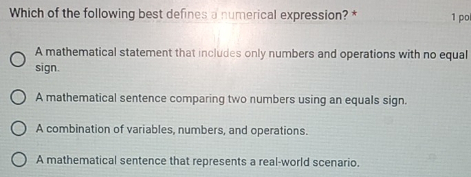 Which of the following best defines a numerical expression? * 1 po
A mathematical statement that includes only numbers and operations with no equal
sign.
A mathematical sentence comparing two numbers using an equals sign.
A combination of variables, numbers, and operations.
A mathematical sentence that represents a real-world scenario.