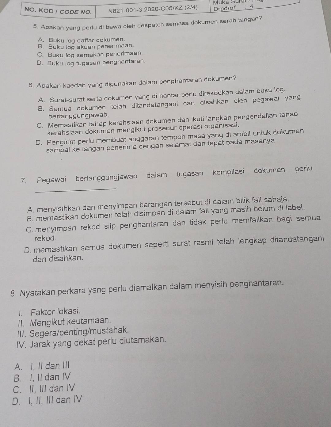 Apakah yang perlu di bawa oleh despatch semasa dokum
A. Buku log daftar dokumen.
B. Buku log akuan penerimaan.
C. Buku log semakan penerimaan.
D. Buku log tugasan penghantaran.
6. Apakah kaedah yang digunakan dalam penghantaran dokumen?
A. Surat-surat serta dokumen yang di hantar perlu direkodkan dalam buku log.
B. Semua dokumen telah ditandatangani dan disahkan oleh pegawai yang
bertanggungjawab.
C. Memastikan tahap kerahsiaan dokumen dan ikuti langkah pengendalian tahap
kerahsiaan dokumen mengikut prosedur operasi organisasi.
D. Pengirim perlu membuat anggaran tempoh masa yang di ambil untuk dokumen
sampai ke tangan penerima dengan selamat dan tepat pada masanya.
7. Pegawai bertanggungjawab dalam tugasan kompilasi dokumen perlu
_.
A. menyisihkan dan menyimpan barangan tersebut di dalam bilik fail sahaja.
B. memastikan dokumen telah disimpan di dalam fail yang masih belum di label.
C. menyimpan rekod slip penghantaran dan tidak perlu memfailkan bagi semua
rekod.
D. memastikan semua dokumen seperti surat rasmi telah lengkap ditandatangani
dan disahkan.
8. Nyatakan perkara yang perlu diamalkan dalam menyisih penghantaran.
I. Faktor lokasi.
II. Mengikut keutamaan.
III. Segera/penting/mustahak.
IV. Jarak yang dekat perlu diutamakan.
A. I, II dan III
B. I, II dan IV
C. II, III dan IV
D. I, II, III dan IV