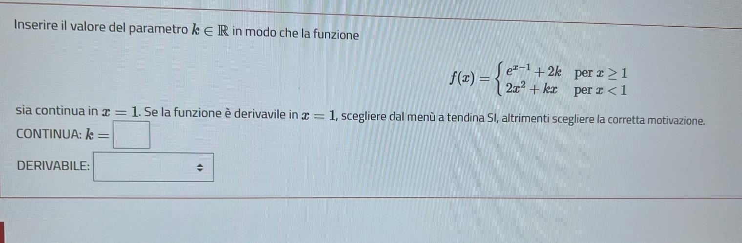 Inserire il valore del parametro k∈ R in modo che la funzione 
per x≥ 1
f(x)=beginarrayl e^(x-1)+2k 2x^2+kxendarray. per x<1</tex> 
sia continua in x=1. Se la funzione è derivavile in x=1 , scegliere dal menù a tendina SI, altrimenti scegliere la corretta motivazione. 
CONTINUA: k=
DERIVABILE: _ = □