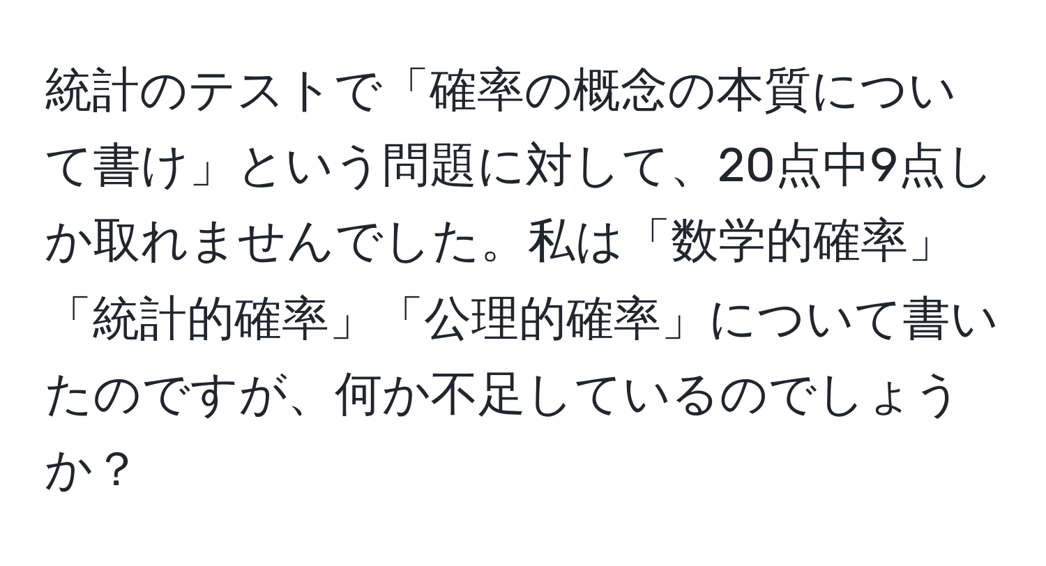 統計のテストで「確率の概念の本質について書け」という問題に対して、20点中9点しか取れませんでした。私は「数学的確率」「統計的確率」「公理的確率」について書いたのですが、何か不足しているのでしょうか？