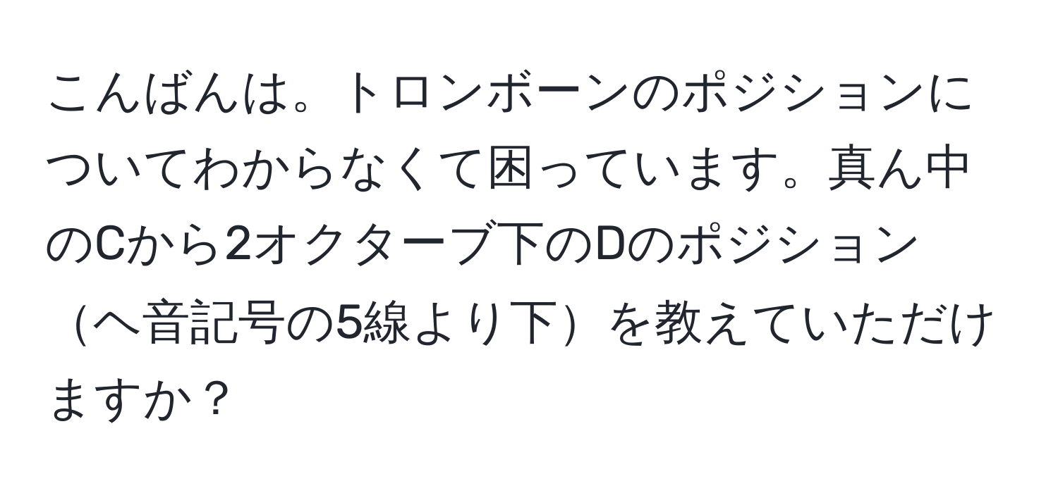 こんばんは。トロンボーンのポジションについてわからなくて困っています。真ん中のCから2オクターブ下のDのポジションヘ音記号の5線より下を教えていただけますか？