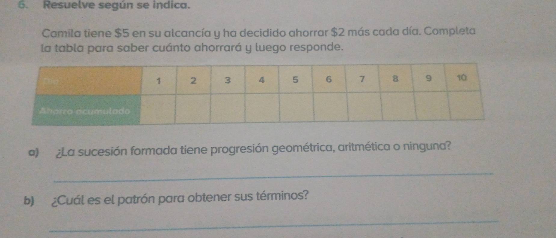 Resuelve según se indica. 
Camila tiene $5 en su alcancía y ha decidido ahorrar $2 más cada día. Completa 
la tabla para saber cuánto ahorrará y luego responde. 
a) ¿La sucesión formada tiene progresión geométrica, aritmética o ninguna? 
_ 
b) ¿Cuál es el patrón para obtener sus términos? 
_