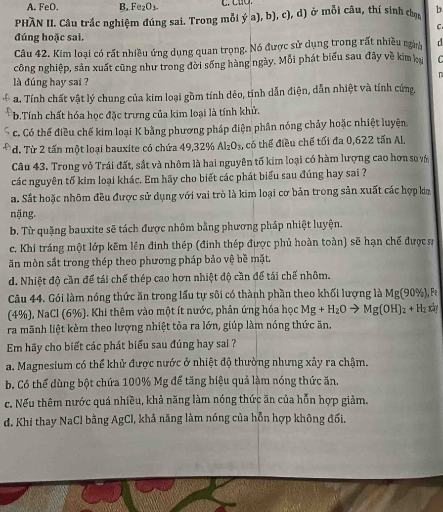 A. FeO. B. Fe_2O_3. C. CuO.
PHÀN II. Câu trắc nghiệm đúng sai. Trong mỗi y'a),b),c), d) ở mỗi câu, thí sinh chọn b
C
đúng hoặc sai.
Câu 42. Kim loại có rất nhiều ứng dụng quan trọng. Nó được sử dụng trong rất nhiều ngành d
công nghiệp, sản xuất cũng như trong đời sống hàng ngày. Mỗi phát biểu sau đây về kim loại C
n
là đúng hay sai ?
a. Tính chất vật lý chung của kim loại gồm tính dẻo, tính dẫn điện, dẫn nhiệt và tính cứng.
b.Tính chất hóa học đặc trưng của kim loại là tính khử.
c. Có thể điều chế kim loại K bằng phương pháp điện phân nóng chảy hoặc nhiệt luyện,
d. Từ 2 tấn một loại bauxite có chứa 49,32% Al_2O_3 3, có thể điều chế tối đa 0,622 tấn Al.
Câu 43. Trong vỏ Trái đất, sắt và nhôm là hai nguyên tố kim loại có hàm lượng cao hơn so với
các nguyên tố kim loại khác. Em hãy cho biết các phát biểu sau đúng hay sai ?
a. Sắt hoặc nhôm đều được sử dụng với vai trò là kim loại cơ bản trong sản xuất các hợp kim
nặng.
b. Từ quặng bauxite sẽ tách được nhôm bằng phương pháp nhiệt luyện.
c. Khi tráng một lớp kẽm lên đinh thép (đinh thép được phủ hoàn toàn) sẽ hạn chế được sự
ăn mòn sắt trong thép theo phương pháp bảo vệ bề mặt.
d. Nhiệt độ cần để tái chế thép cao hơn nhiệt độ cần để tái chế nhôm.
Câu 44. Gói làm nóng thức ăn trong lấu tự sôi có thành phần theo khối lượng là Mg(90% ), . e
(4%), NaCl (6%). Khi thêm vào một ít nước, phản ứng hóa học Mg+H_2O to Mg(OH)_2+H_2 xảy
ra mãnh liệt kèm theo lượng nhiệt tỏa ra lớn, giúp làm nóng thức ăn.
Em hãy cho biết các phát biểu sau đúng hay sai ?
a. Magnesium có thể khử được nước ở nhiệt độ thường nhưng xảy ra chậm.
b. Có thể dùng bột chứa 100% Mg để tăng hiệu quả làm nóng thức ăn.
c. Nếu thêm nước quá nhiều, khả năng làm nóng thức ăn của hỗn hợp giảm.
d. Khi thay NaCl bằng AgCl, khả năng làm nóng của hỗn hợp không đổi.