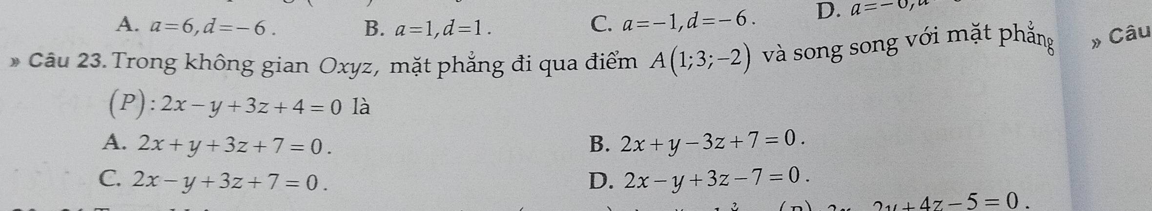 A. a=6, d=-6. B. a=1, d=1.
C. a=-1, d=-6. D. a=-0, a
* Câu 23. Trong không gian Oxyz, mặt phẳng đi qua điểm A(1;3;-2) và song song với mặt phẳng » Câu
(P): 2x-y+3z+4=0 là
A. 2x+y+3z+7=0. B. 2x+y-3z+7=0.
C. 2x-y+3z+7=0. D. 2x-y+3z-7=0.
2y+4z-5=0.