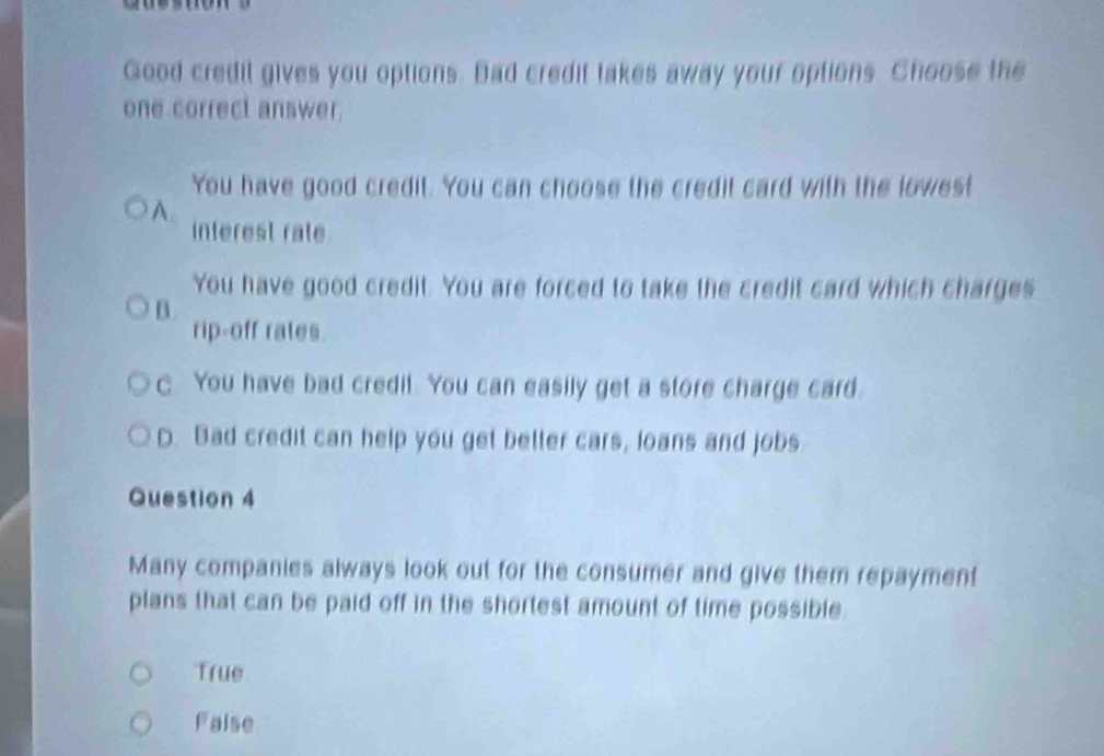 Good credil gives you options. Bad credit takes away your options. Choose the
one correct answer.
You have good credit. You can choose the credit card with the lowest
A.
interest rate.
You have good credit. You are forced to take the credit card which charges
B.
rip-off rates.
C. You have bad credit. You can easily get a store charge card.
D. Bad credit can help you get better cars, loans and jobs
Question 4
Many companies always look out for the consumer and give them repayment
plans that can be paid off in the shortest amount of time possible
True
Faise