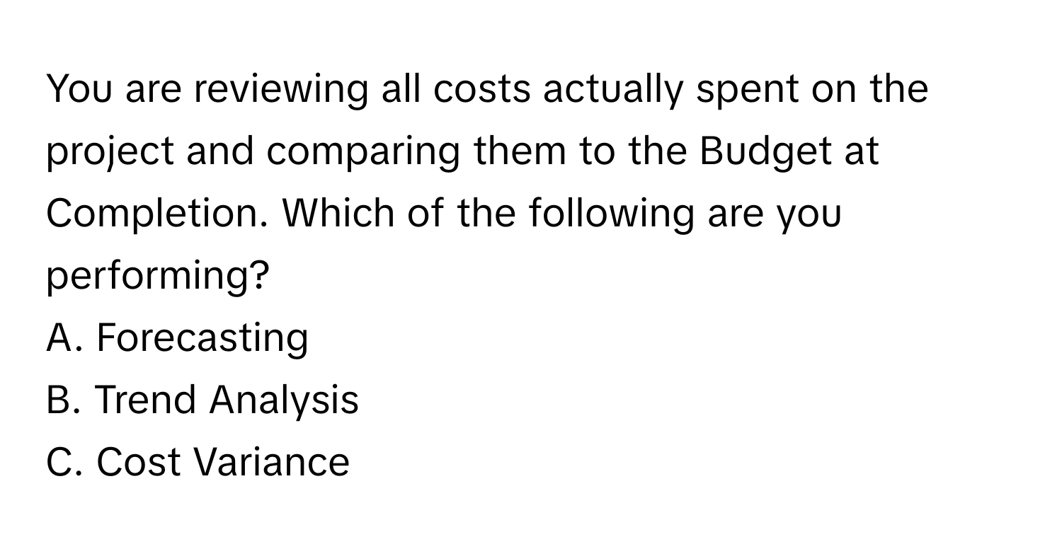 You are reviewing all costs actually spent on the project and comparing them to the Budget at Completion. Which of the following are you performing?
A. Forecasting
B. Trend Analysis
C. Cost Variance