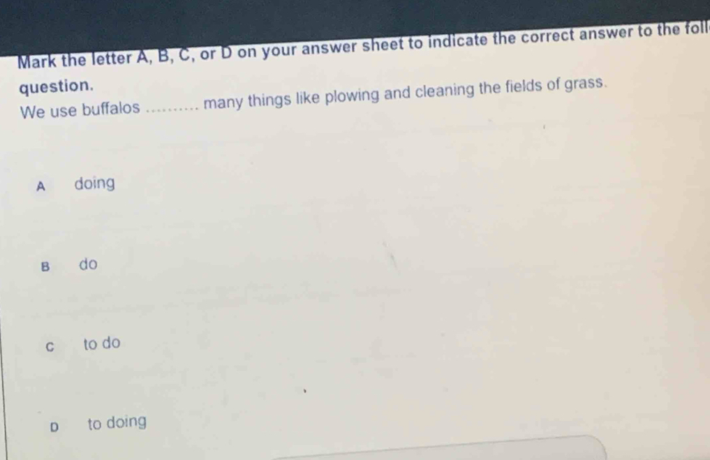 Mark the letter A, B, C, or D on your answer sheet to indicate the correct answer to the foll
question.
We use buffalos _many things like plowing and cleaning the fields of grass.
A doing
B do
c to do
p to doing