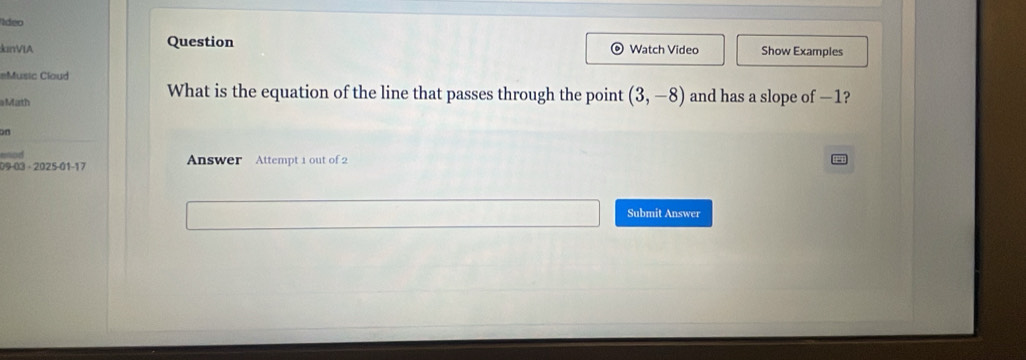 deo 
kinVIA Question Watch Video Show Examples 
=Music Cloud 
What is the equation of the line that passes through the point (3,-8)
Math and has a slope of —1? 
on 
-nd
09-03-2025-01-17 Answer Attempt 1 out of 2 
Submit Answer