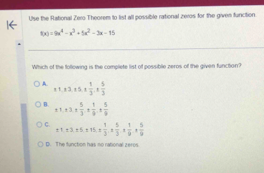 Use the Rational Zero Theorem to list all possible rational zeros for the given function.
f(x)=9x^4-x^3+5x^2-3x-15
Which of the following is the complete list of possible zeros of the given function?
A. ± 1, ± 3, ± 5, ±  1/3 , ±  5/3 
B. ± 1, ± 3, ±  5/3  · ±  1/9  · ±  5/9 
C. ± 1, ± 3, ± 5, ± 15, ±  1/3 , ±  5/3 , ±  1/9 , ±  5/9 
D. The function has no rational zeros