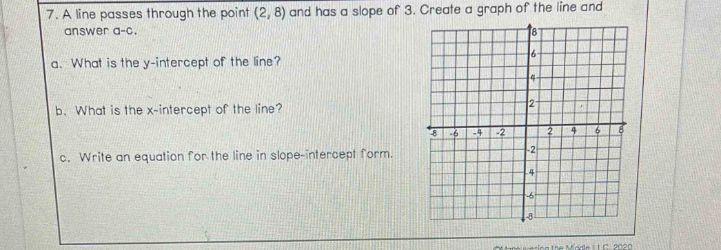 A line passes through the point (2,8) and has a slope of 3. Create a graph of the line and 
answer a-c. 
a. What is the y-intercept of the line? 
b. What is the x-intercept of the line? 
c. Write an equation for the line in slope-intercept form. 
ne wering the Miad le I C. 2020