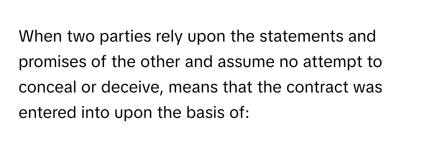 When two parties rely upon the statements and promises of the other and assume no attempt to conceal or deceive, means that the contract was entered into upon the basis of: