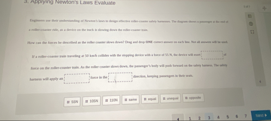 Applying Newton's Laws Evaluate 
3 ol 7 + 
Engineers use their understanding of Newton's laws to design effective roller-coaster safety harnesses. The diagram shows a passenger at the end of 
a roller-coaster ride, as a device on the track is slowing down the roller-coaster train. 
How can the forces be described as the roller coaster slows down? Drag and drop ONE correct answer on each line. Not all answers will be used. 
If a roller-coaster train traveling at 50 km/h collides with the stopping device with a force of 55 N, the device will exert ... of 
force on the roller-coaster train. As the roller coaster slows down, the passenger's body will push forward on the safety harness. The safety 
harness will apply an □ force in the □ □ direction, keeping passengers in their seats. 
# 55N # 105N # 110N :; same # equal :: unequal = opposite
4 1 2 3 4 5 6 7 Next b