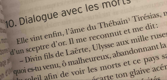 Dialogue avec les mol 
morts: Elle vint enfin, l'âme du Thébain¹ Tirésias, n
10 d’un sceptre d’or. Il me reconnut et me dit : 
age per - Divin fils de Laërte, Ulysse aux mille ruse 
quoi es-tu venu, ô malheureux, abandonnant la 
f il a n de voir les morts et ce pays sa 
n rte glaive acér