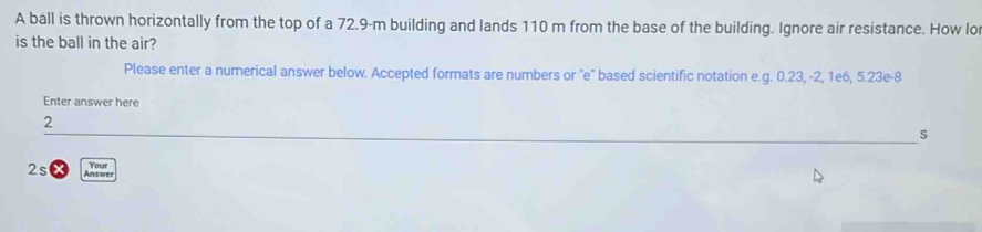 A ball is thrown horizontally from the top of a 72.9-m building and lands 110 m from the base of the building. Ignore air resistance. How lo 
is the ball in the air? 
Please enter a numerical answer below. Accepted formats are numbers or "e" based scientific notation e.g. 0.23, -2, 1e6, 5.23e -8
Enter answer here 
2 
s 
2s AHC