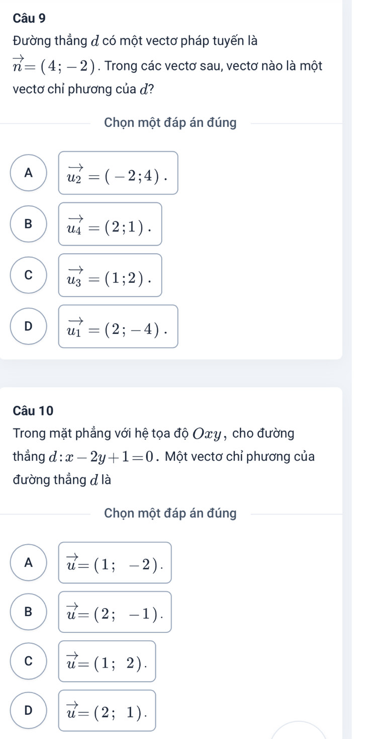 Đường thẳng đ có một vectơ pháp tuyến là
vector n=(4;-2). Trong các vectơ sau, vectơ nào là một
vectơ chỉ phương của d?
Chọn một đáp án đúng
A vector u_2=(-2;4).
B vector u_4=(2;1).
C vector u_3=(1;2).
D vector u_1=(2;-4). 
Câu 10
Trong mặt phẳng với hệ tọa độ Oxy, cho đường
thẳng d : x-2y+1=0. Một vectơ chỉ phương của
đường thắng đlà
Chọn một đáp án đúng
A vector u=(1;-2).
B vector u=(2;-1).
C vector u=(1;2).
D vector u=(2;1).