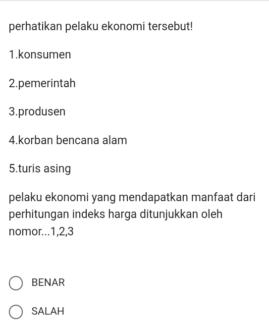 perhatikan pelaku ekonomi tersebut!
1.konsumen
2.pemerintah
3.produsen
4.korban bencana alam
5.turis asing
pelaku ekonomi yang mendapatkan manfaat dari
perhitungan indeks harga ditunjukkan oleh
nomor... 1, 2, 3
BENAR
SALAH