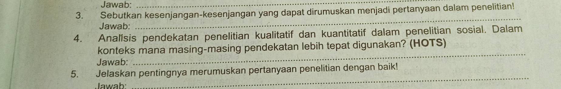 Jawab:_ 
3. Sebutkan kesenjangan-kesenjangan yang dapat dirumuskan menjadi pertanyaan dalam penelitian! 
Jawab: 
_ 
4. Analisis pendekatan penelitian kualitatif dan kuantitatif dalam penelitian sosial. Dalam 
_ 
konteks mana masing-masing pendekatan lebih tepat digunakan? (HOTS) 
Jawab: 
_ 
5. Jelaskan pentingnya merumuskan pertanyaan penelitian dengan baik! 
Jawab: