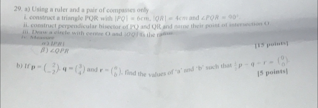 Using a ruler and a pair of compasses only 
i. construct a triangle PQR with |PQ|=6cm, |QR|=4cm and ∠ PQR=90°. 
ii. construct perpendicular bisector of PQ and QR and name their point of intersection O. 
iii. Draw a circle with centre O and OQ] as the radius. 
Iv. Measure 
a ) |PR|
]15 points] 
β) ∠ QPR
b) If p=beginpmatrix 2 -2endpmatrix. q=beginpmatrix 3 4endpmatrix and r=beginpmatrix a bendpmatrix find the values of ' a ' and "b ' such that  1/2 p-q-r=beginpmatrix 0 0endpmatrix. 
[5 points]