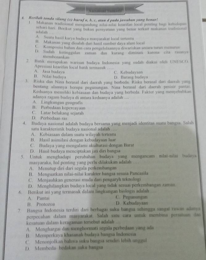 Asesmen) Sums(
A. Berilah tanda silang (x) huruf a, b. c, atan d pada jawaban yang benar!
l  Makanan tradisional mengandung nilai-nilai kearitan local penting bagi kehidupan
achari-hari. Berikut yang bukan pernyataan yang benar terkait makanan tradisional
adalah
A. Suatu hasil karya budaya masyarakat local tertentu
B. Makanan yang dioalah dari hasil sumber daya alam local
C. Komposisi bahan dan cara pengelolaannya diwariskan secara turan menuran
D. Sudah ketinggalan zaman dan kurang diminati karena cita rasanya
membosankan
2. Batik merupakan warisan budaya Indonesia yang sudah diakui olch UNESCO.
Apresiasi kearifan local batik termasuk …..
A. Jasa budaya C. Kebudayaan
B. Nilai budaya D. Barang budaya
3. Riska dan Nina berasal dari daerah yang berbeda. Riska berasal dari daerah yang
bentang alamnya berupa pegunungan. Nina berasal dari daerah pesisir pantai.
Keduanya memiliki kebiasaan dan budaya yang berbeda. Faktor yang menyebabkan
adanya ragam budaya di antara keduanya adalah ....
A. Lingkungan geografis
B. Perbedaan kepercayaan
C. Latar belakang sejarah
D. Perbedaan ras
4. Budaya nasional adalah budaya bersama yang menjadi identitas suatu bangsa. Salah
satu karakteristik budaya nasional adalah …..
A. Kebiasaan dalam suatu wilayah tertentu
B. Hasil asimilasi dengan kebudayaan luar
C. Budaya yang mengalami akulturasi dengan Barat
D. Hasil budaya menciptakan jati diri bangsa
5. Untuk menghadapi perubahan budaya yang mengancam nilai-nilai budaya
masyaraka, hal penting yang perlu dilakukan adalah ...
A. Menutup diri dari segala perkembangan
B. Menguatkan nilai-nilai karakter bangsa sesuia Pancasila
C. Menjauhkan generasi muda dari pengaryh teknologi
D. Menghilangkan budaya local yang tidak sesuai perkembangan zaman.
6. Berikut ini yang termasuk dalam lingkungan biologis adalah .....
A. Pantai C. Pegunungan
B. Protozoa D. Kehudayaan
7. Bangsa Indonesia terdiri dari berbagai suku bangsa sehingga sangat rawan adanya
perpecahan dalam masyarakat. Salah satu cara untuk membina persatuan dan
kesatuan dalam keragaman tersebut adalah
A. Menghargai dan menghormati segala perbedaan yang ada
B. Memperkaya khasanah budaya bangsa Indonesia
C. Menonjolkan bahwa suku bangsa sendiri lebih unggul
D. Membeda- bedakan suku bangsa