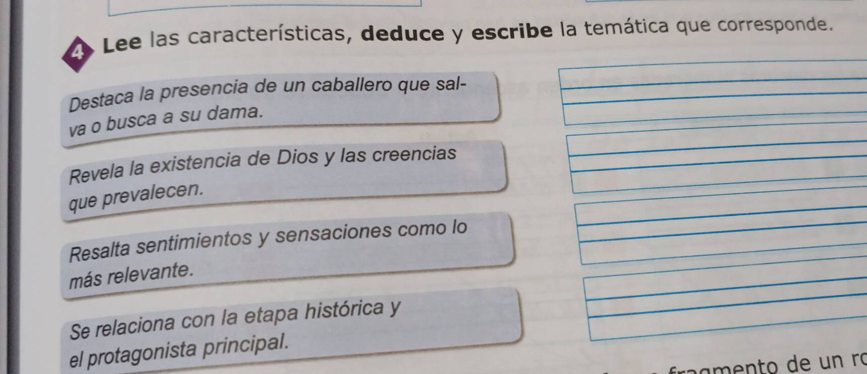 Lee las características, deduce y escribe la temática que corresponde.
Destaca la presencia de un caballero que sal-
va o busca a su dama.
Revela la existencia de Dios y las creencias
que prevalecen.
Resalta sentimientos y sensaciones como lo
más relevante.
Se relaciona con la etapa histórica y
el protagonista principal.
r ae to de un ró